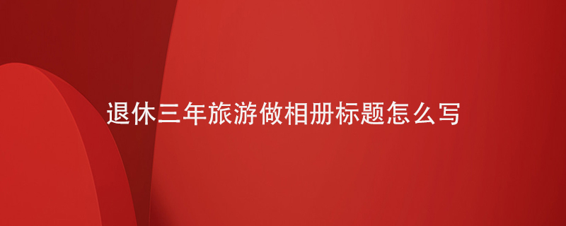 退休三年旅游做相冊標題怎么寫(xiě)