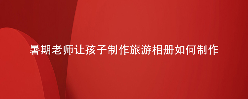 暑期老師讓孩子制作旅游相冊如何制作