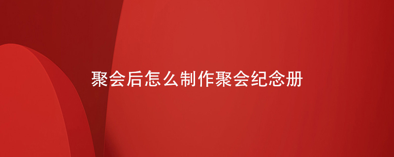 聚會(huì )后怎么制作聚會(huì )紀念冊